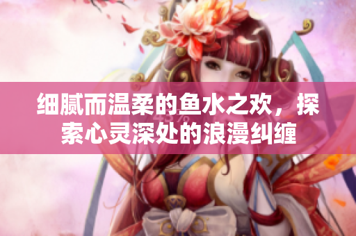 细腻而温柔的鱼水之欢，探索心灵深处的浪漫纠缠