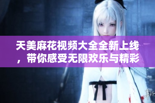 天美麻花视频大全全新上线，带你感受无限欢乐与精彩！
