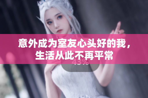 意外成为室友心头好的我，生活从此不再平常
