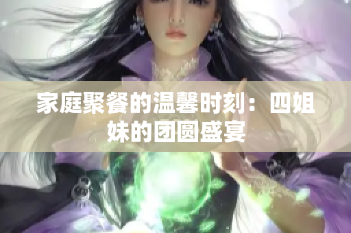 家庭聚餐的温馨时刻：四姐妹的团圆盛宴