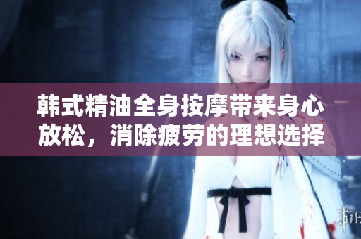 韩式精油全身按摩带来身心放松，消除疲劳的理想选择
