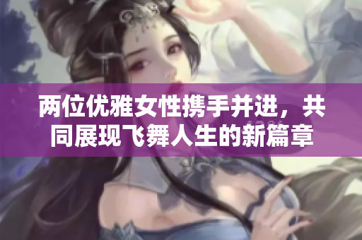 两位优雅女性携手并进，共同展现飞舞人生的新篇章