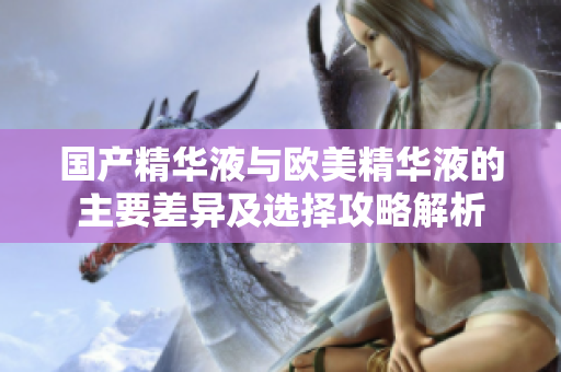 国产精华液与欧美精华液的主要差异及选择攻略解析