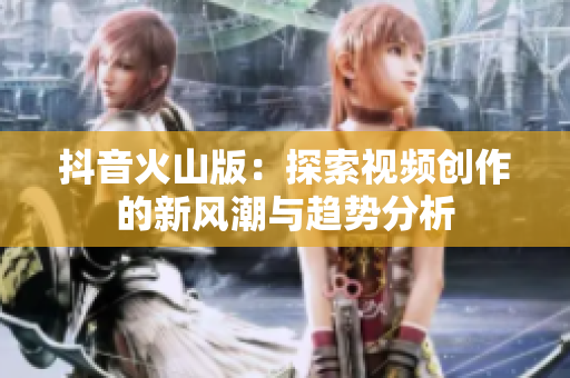 抖音火山版：探索视频创作的新风潮与趋势分析
