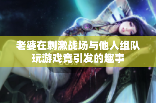 老婆在刺激战场与他人组队玩游戏竟引发的趣事