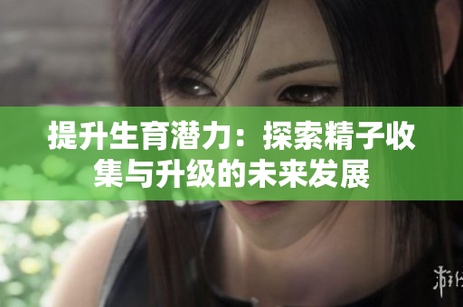 提升生育潜力：探索精子收集与升级的未来发展