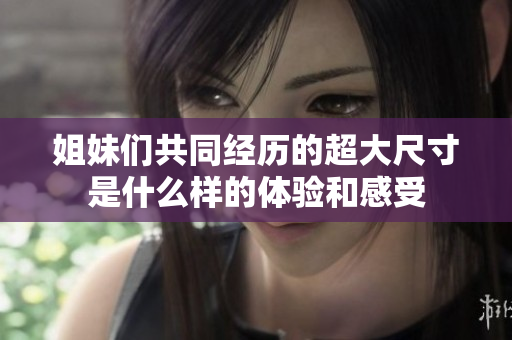 姐妹们共同经历的超大尺寸是什么样的体验和感受