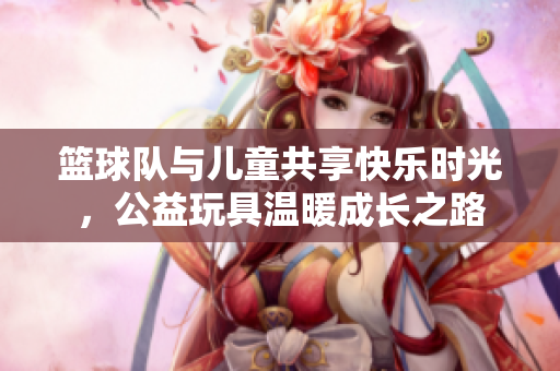 篮球队与儿童共享快乐时光，公益玩具温暖成长之路