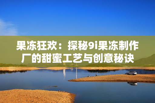 果冻狂欢：探秘9i果冻制作厂的甜蜜工艺与创意秘诀