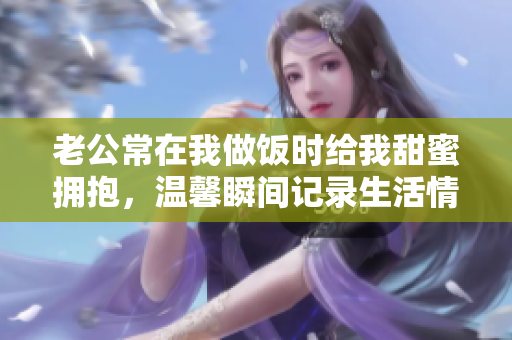 老公常在我做饭时给我甜蜜拥抱，温馨瞬间记录生活情趣