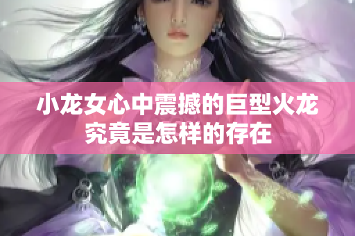 小龙女心中震撼的巨型火龙究竟是怎样的存在
