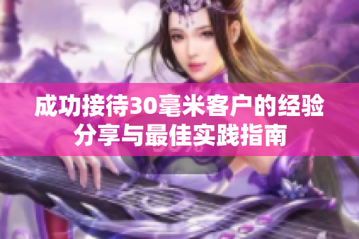 成功接待30毫米客户的经验分享与最佳实践指南