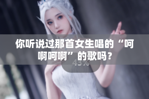 你听说过那首女生唱的“呵啊呵啊”的歌吗？