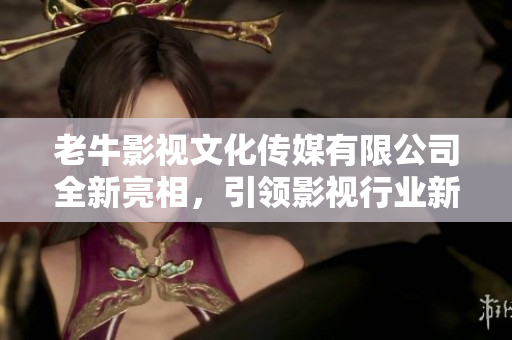 老牛影视文化传媒有限公司全新亮相，引领影视行业新风尚
