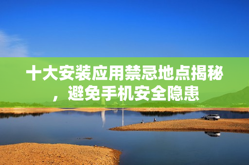 十大安装应用禁忌地点揭秘，避免手机安全隐患