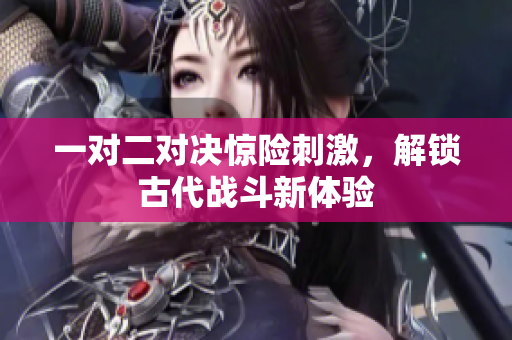 一对二对决惊险刺激，解锁古代战斗新体验