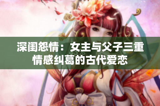 深闺怨情：女主与父子三重情感纠葛的古代爱恋