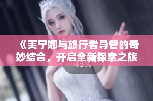 《芙宁娜与旅行者导管的奇妙结合，开启全新探索之旅》