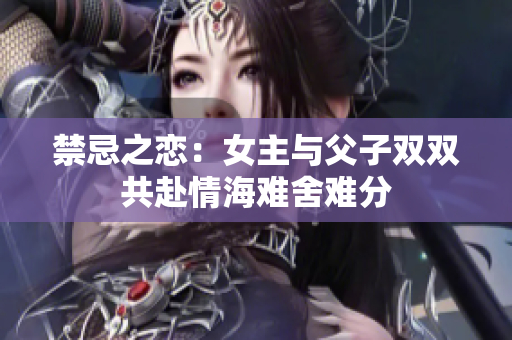禁忌之恋：女主与父子双双共赴情海难舍难分