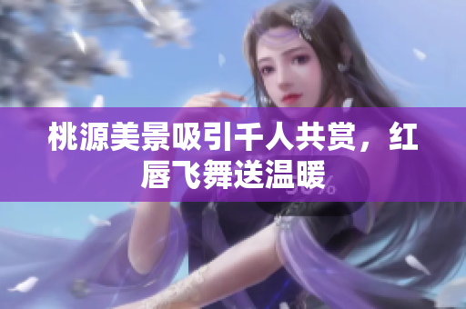 桃源美景吸引千人共赏，红唇飞舞送温暖
