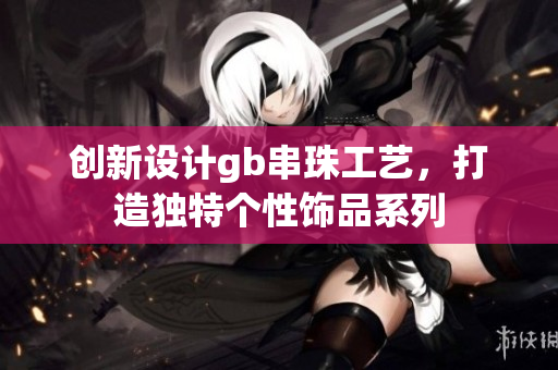 创新设计gb串珠工艺，打造独特个性饰品系列