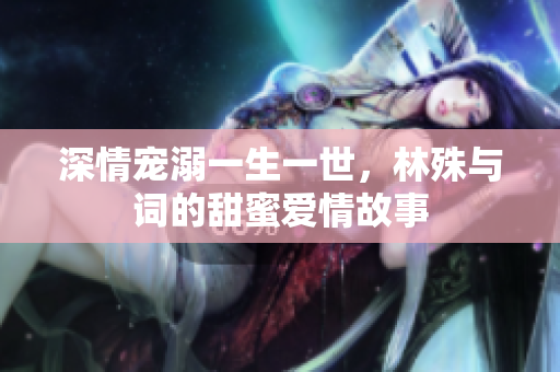 深情宠溺一生一世，林殊与词的甜蜜爱情故事