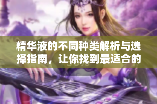 精华液的不同种类解析与选择指南，让你找到最适合的护肤产品