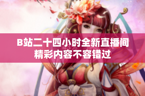 B站二十四小时全新直播间精彩内容不容错过