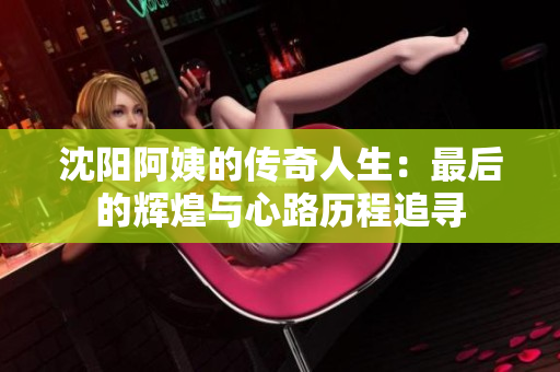 沈阳阿姨的传奇人生：最后的辉煌与心路历程追寻