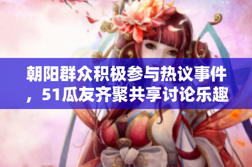 朝阳群众积极参与热议事件，51瓜友齐聚共享讨论乐趣