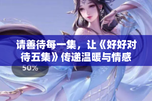 请善待每一集，让《好好对待五集》传递温暖与情感