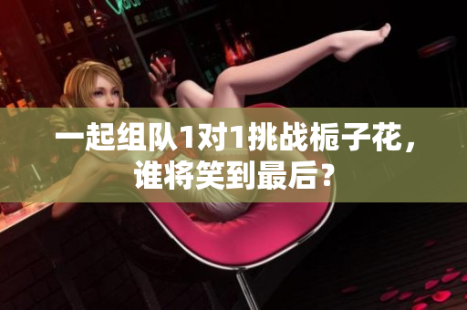 一起组队1对1挑战栀子花，谁将笑到最后？