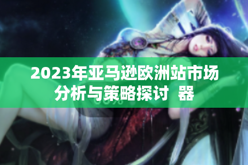 2023年亚马逊欧洲站市场分析与策略探讨  器