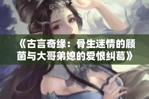 《古言奇缘：骨生迷情的顾菌与大哥弟媳的爱恨纠葛》