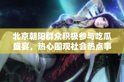 北京朝阳群众积极参与吃瓜盛宴，热心围观社会热点事件