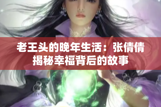 老王头的晚年生活：张倩倩揭秘幸福背后的故事