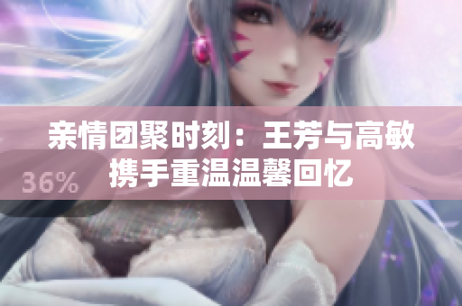 亲情团聚时刻：王芳与高敏携手重温温馨回忆