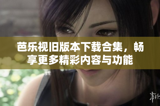 芭乐视旧版本下载合集，畅享更多精彩内容与功能