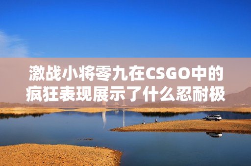 激战小将零九在CSGO中的疯狂表现展示了什么忍耐极限