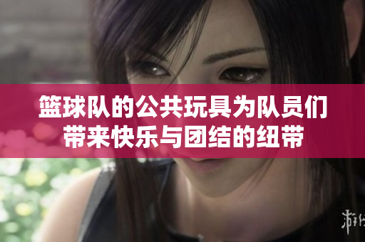 篮球队的公共玩具为队员们带来快乐与团结的纽带