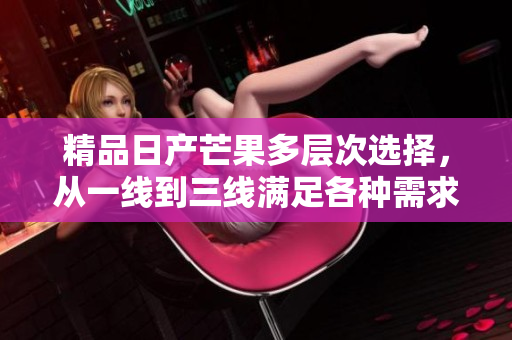 精品日产芒果多层次选择，从一线到三线满足各种需求