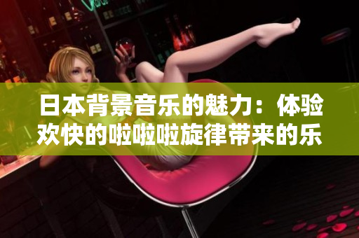日本背景音乐的魅力：体验欢快的啦啦啦旋律带来的乐趣