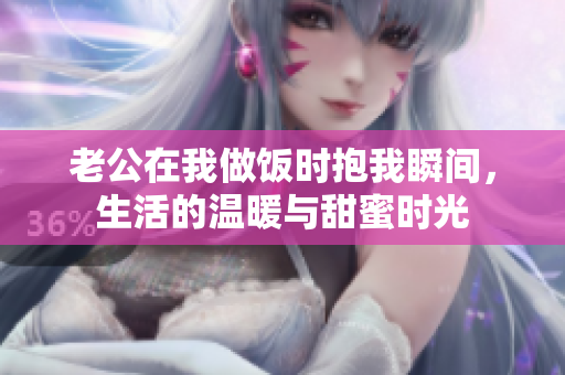 老公在我做饭时抱我瞬间，生活的温暖与甜蜜时光