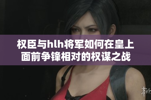 权臣与hlh将军如何在皇上面前争锋相对的权谋之战
