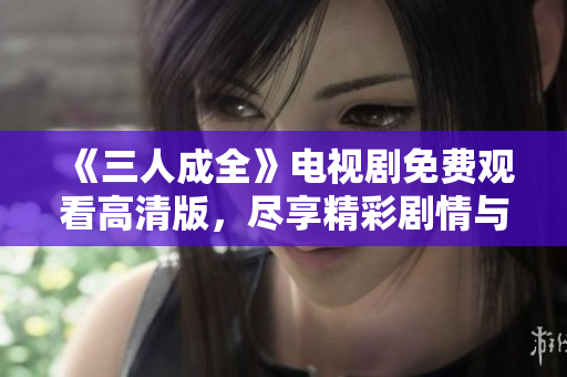 《三人成全》电视剧免费观看高清版，尽享精彩剧情与感人故事