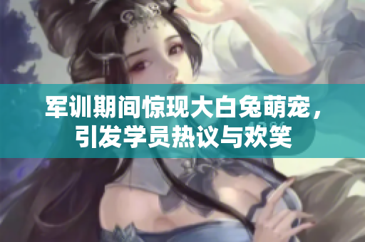 军训期间惊现大白兔萌宠，引发学员热议与欢笑