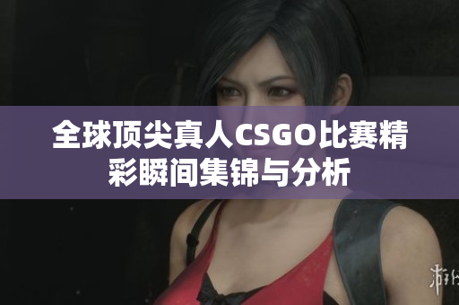 全球顶尖真人CSGO比赛精彩瞬间集锦与分析