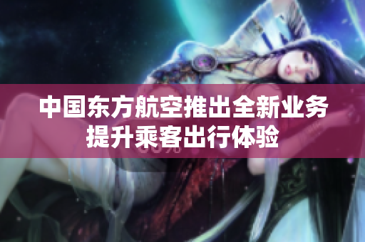 中国东方航空推出全新业务提升乘客出行体验