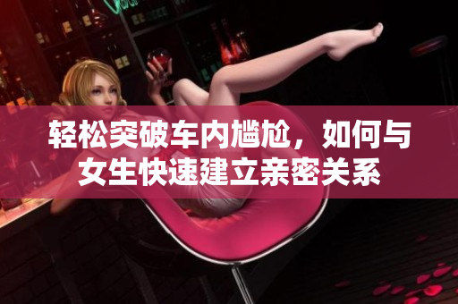 轻松突破车内尴尬，如何与女生快速建立亲密关系