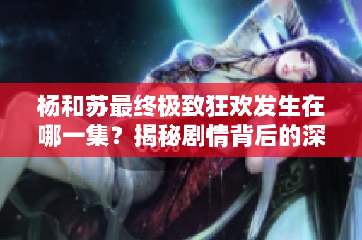 杨和苏最终极致狂欢发生在哪一集？揭秘剧情背后的深意